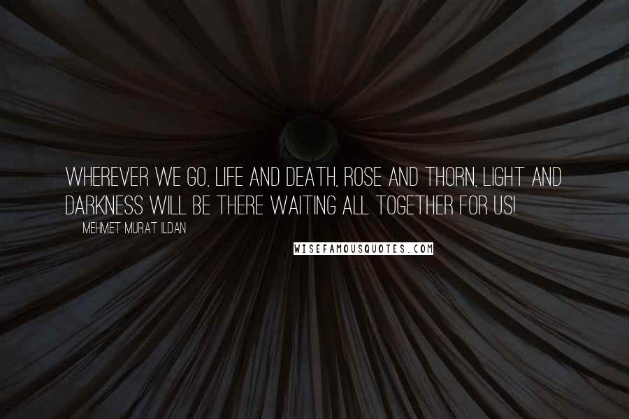 Mehmet Murat Ildan Quotes: Wherever we go, life and death, rose and thorn, light and darkness will be there waiting all together for us!