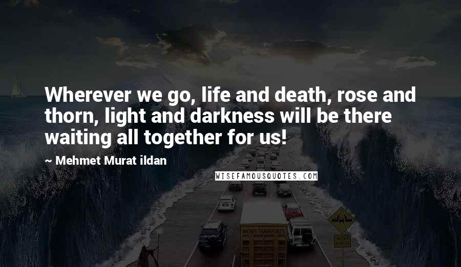 Mehmet Murat Ildan Quotes: Wherever we go, life and death, rose and thorn, light and darkness will be there waiting all together for us!