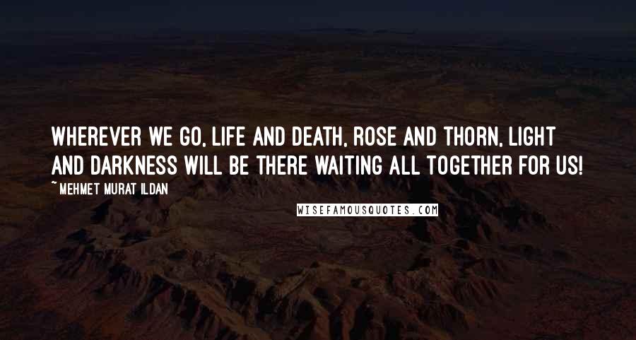 Mehmet Murat Ildan Quotes: Wherever we go, life and death, rose and thorn, light and darkness will be there waiting all together for us!