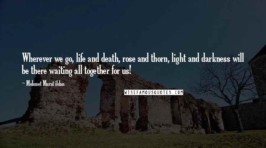 Mehmet Murat Ildan Quotes: Wherever we go, life and death, rose and thorn, light and darkness will be there waiting all together for us!