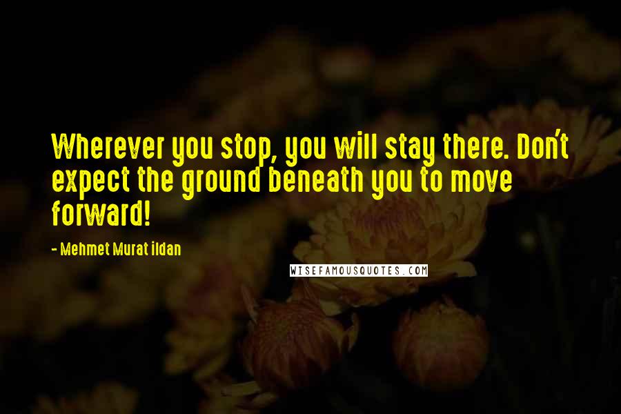 Mehmet Murat Ildan Quotes: Wherever you stop, you will stay there. Don't expect the ground beneath you to move forward!