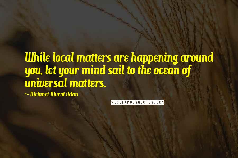 Mehmet Murat Ildan Quotes: While local matters are happening around you, let your mind sail to the ocean of universal matters.