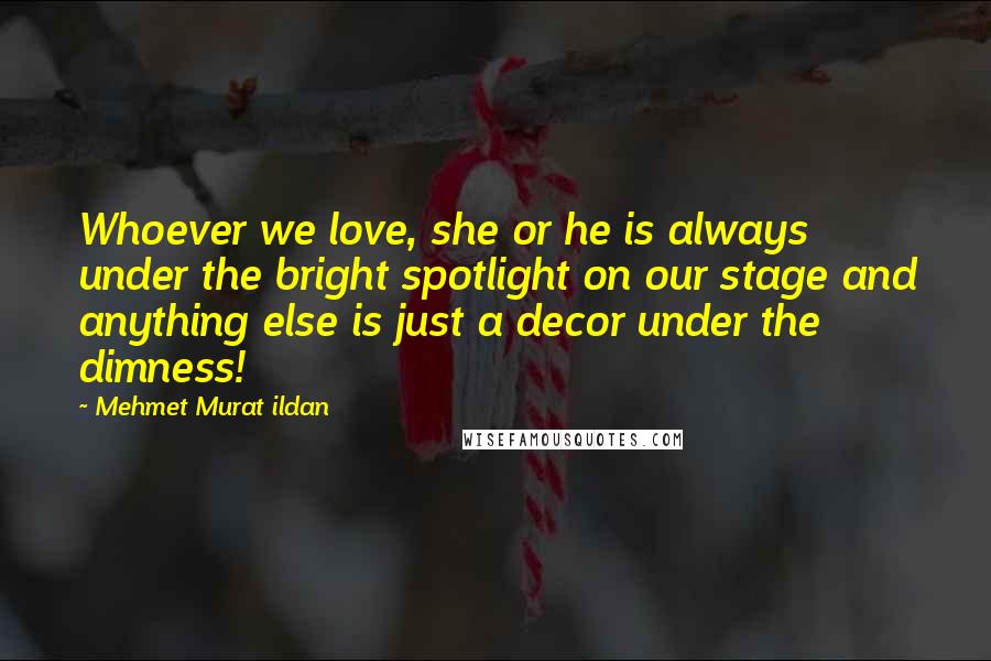 Mehmet Murat Ildan Quotes: Whoever we love, she or he is always under the bright spotlight on our stage and anything else is just a decor under the dimness!