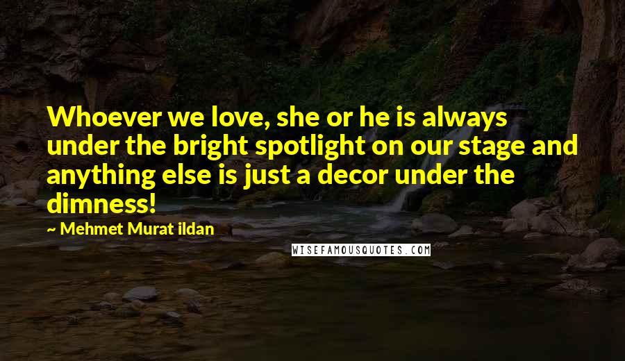 Mehmet Murat Ildan Quotes: Whoever we love, she or he is always under the bright spotlight on our stage and anything else is just a decor under the dimness!