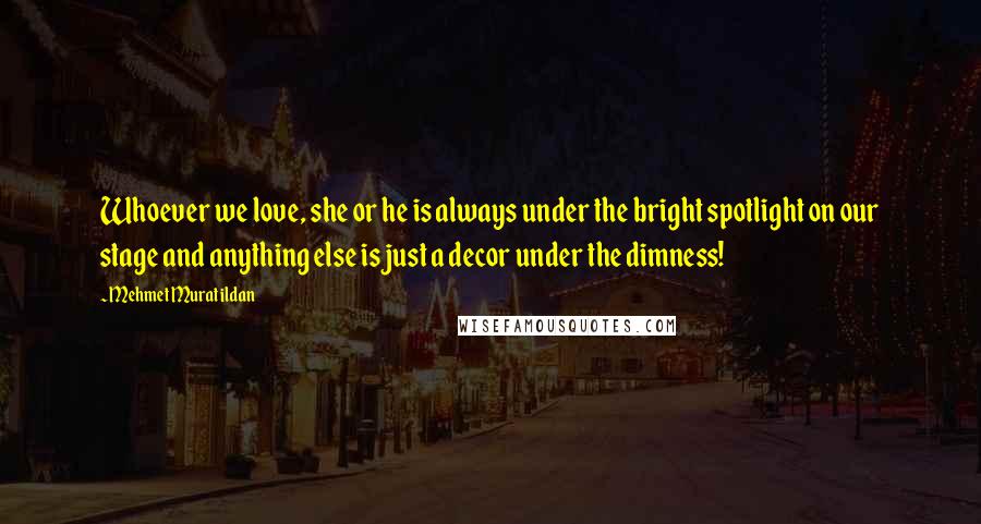 Mehmet Murat Ildan Quotes: Whoever we love, she or he is always under the bright spotlight on our stage and anything else is just a decor under the dimness!