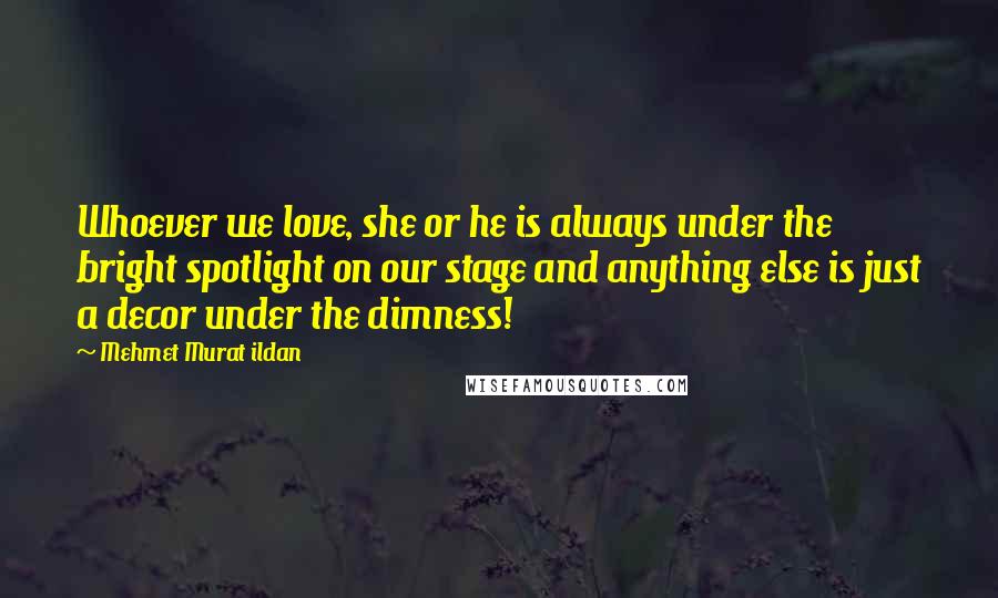 Mehmet Murat Ildan Quotes: Whoever we love, she or he is always under the bright spotlight on our stage and anything else is just a decor under the dimness!