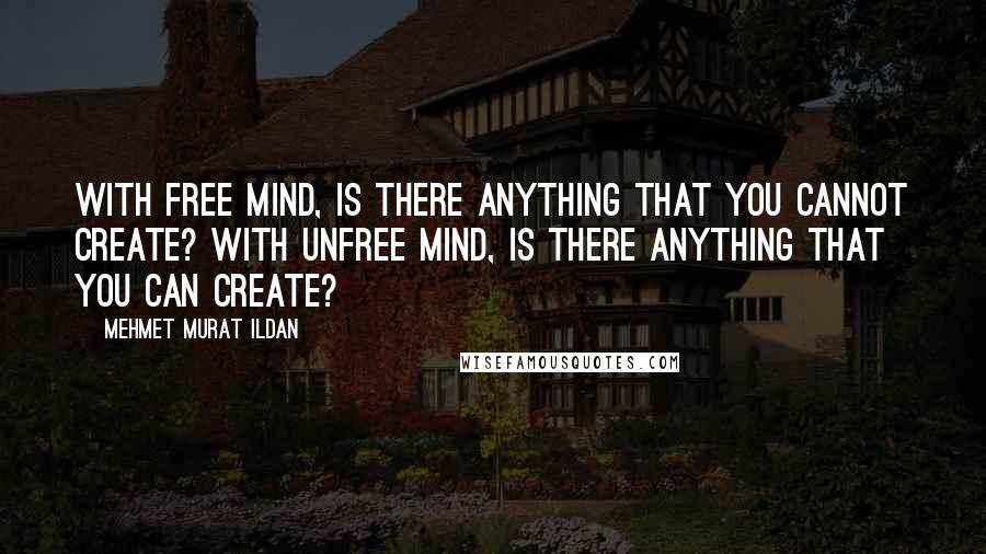 Mehmet Murat Ildan Quotes: With free mind, is there anything that you cannot create? With unfree mind, is there anything that you can create?