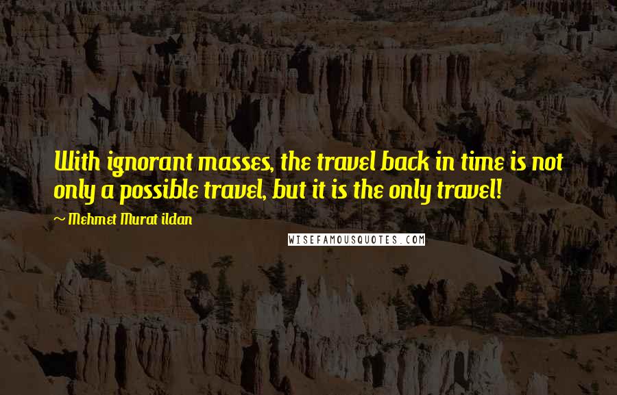 Mehmet Murat Ildan Quotes: With ignorant masses, the travel back in time is not only a possible travel, but it is the only travel!