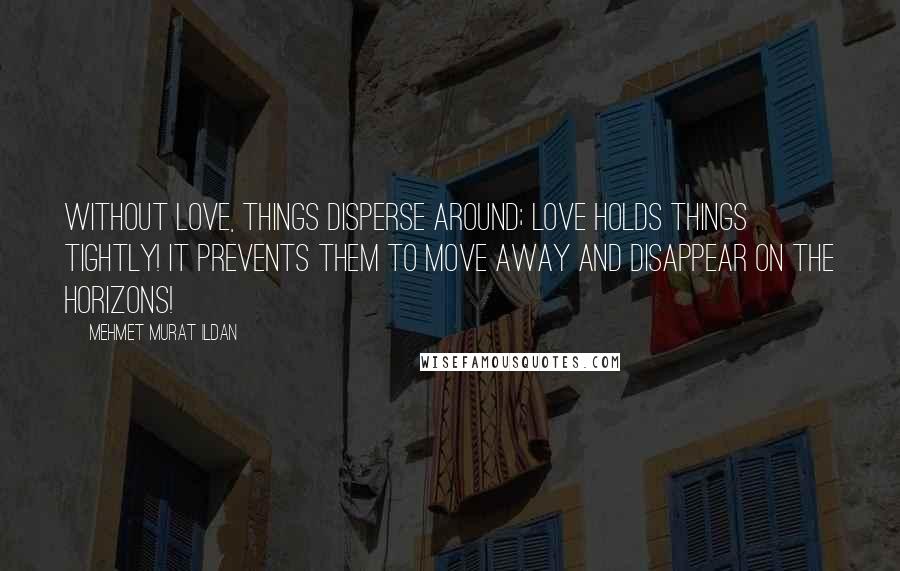 Mehmet Murat Ildan Quotes: Without love, things disperse around; love holds things tightly! It prevents them to move away and disappear on the horizons!