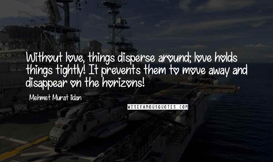 Mehmet Murat Ildan Quotes: Without love, things disperse around; love holds things tightly! It prevents them to move away and disappear on the horizons!