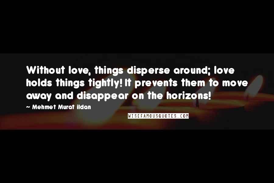 Mehmet Murat Ildan Quotes: Without love, things disperse around; love holds things tightly! It prevents them to move away and disappear on the horizons!