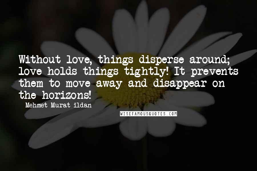 Mehmet Murat Ildan Quotes: Without love, things disperse around; love holds things tightly! It prevents them to move away and disappear on the horizons!