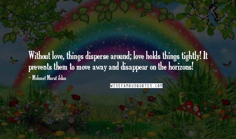 Mehmet Murat Ildan Quotes: Without love, things disperse around; love holds things tightly! It prevents them to move away and disappear on the horizons!