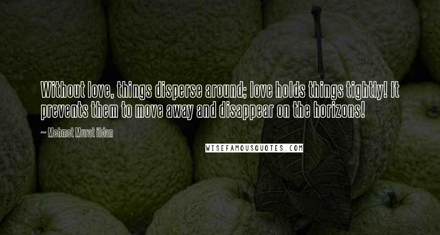 Mehmet Murat Ildan Quotes: Without love, things disperse around; love holds things tightly! It prevents them to move away and disappear on the horizons!