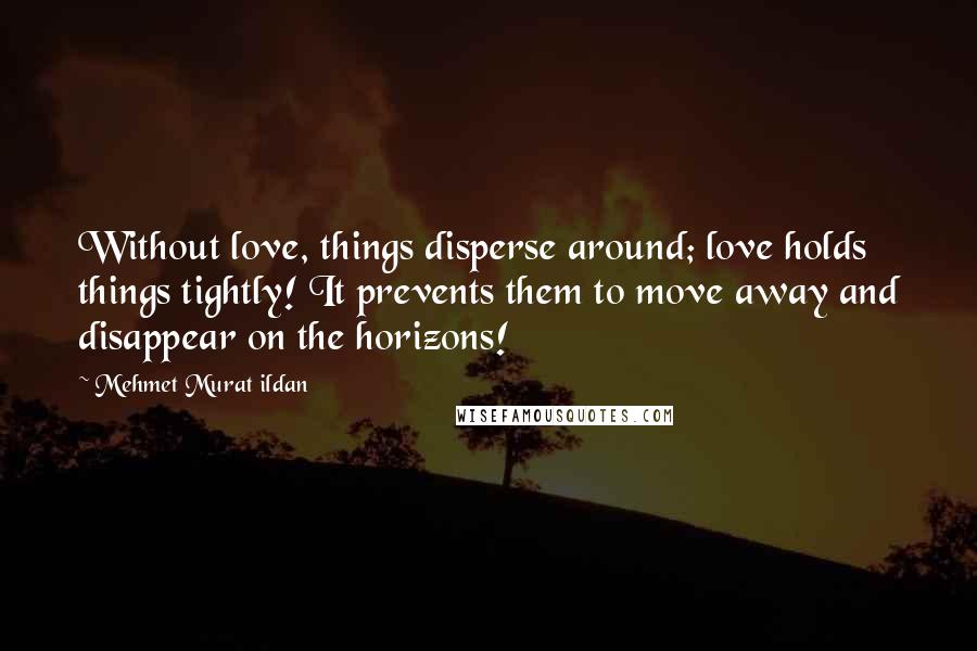 Mehmet Murat Ildan Quotes: Without love, things disperse around; love holds things tightly! It prevents them to move away and disappear on the horizons!