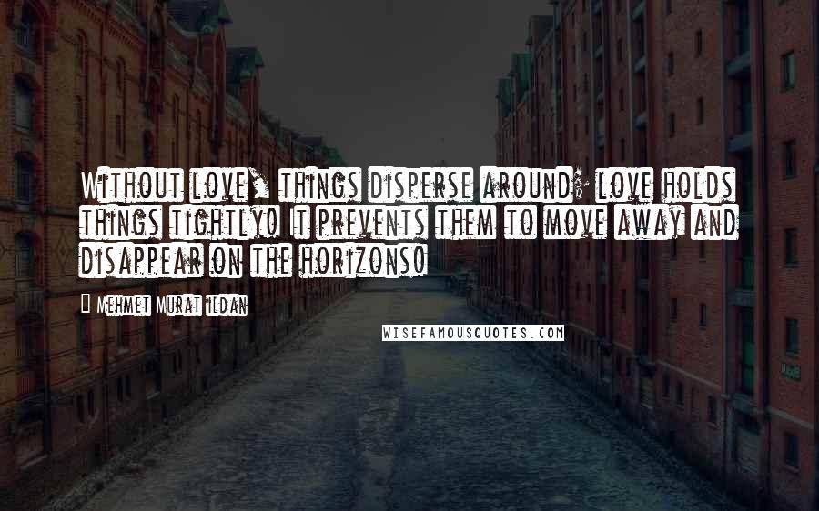 Mehmet Murat Ildan Quotes: Without love, things disperse around; love holds things tightly! It prevents them to move away and disappear on the horizons!