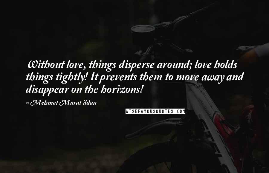 Mehmet Murat Ildan Quotes: Without love, things disperse around; love holds things tightly! It prevents them to move away and disappear on the horizons!