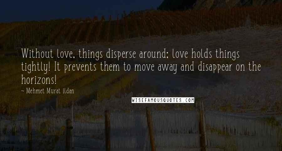 Mehmet Murat Ildan Quotes: Without love, things disperse around; love holds things tightly! It prevents them to move away and disappear on the horizons!