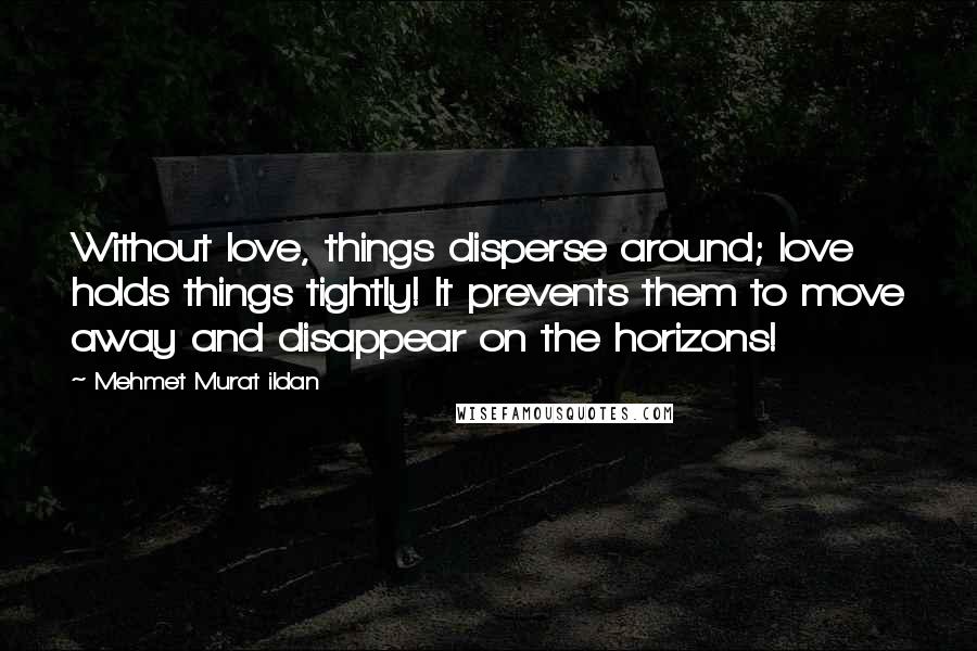 Mehmet Murat Ildan Quotes: Without love, things disperse around; love holds things tightly! It prevents them to move away and disappear on the horizons!