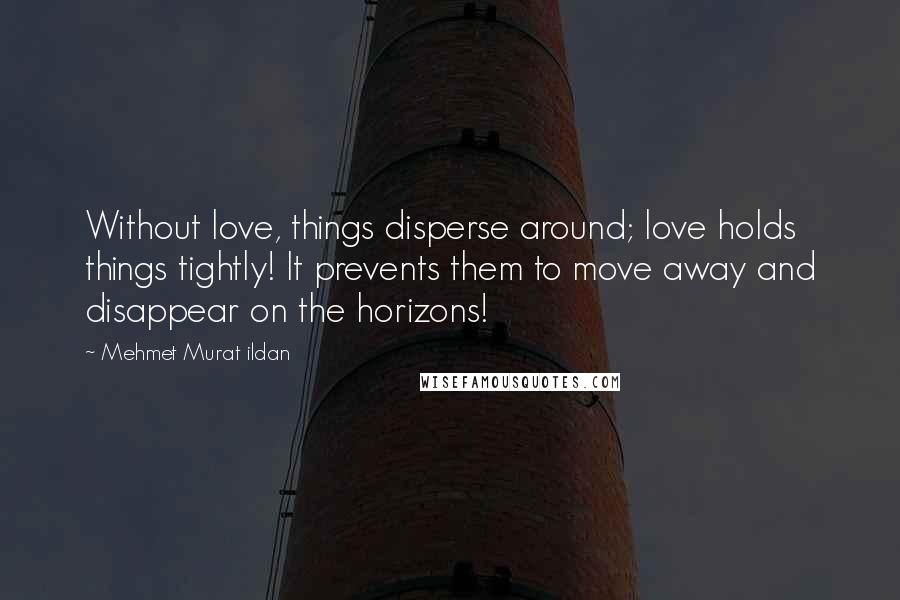 Mehmet Murat Ildan Quotes: Without love, things disperse around; love holds things tightly! It prevents them to move away and disappear on the horizons!