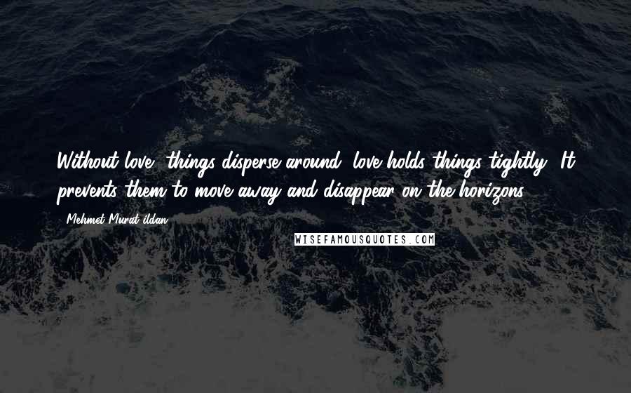 Mehmet Murat Ildan Quotes: Without love, things disperse around; love holds things tightly! It prevents them to move away and disappear on the horizons!