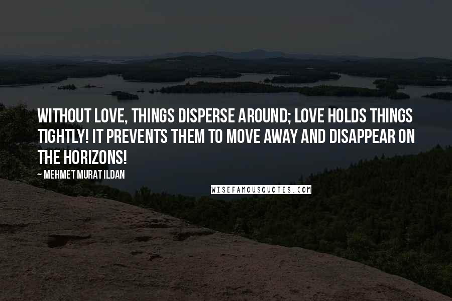 Mehmet Murat Ildan Quotes: Without love, things disperse around; love holds things tightly! It prevents them to move away and disappear on the horizons!