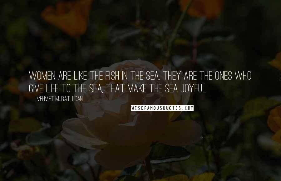 Mehmet Murat Ildan Quotes: Women are like the fish in the sea, they are the ones who give life to the sea, that make the sea joyful.
