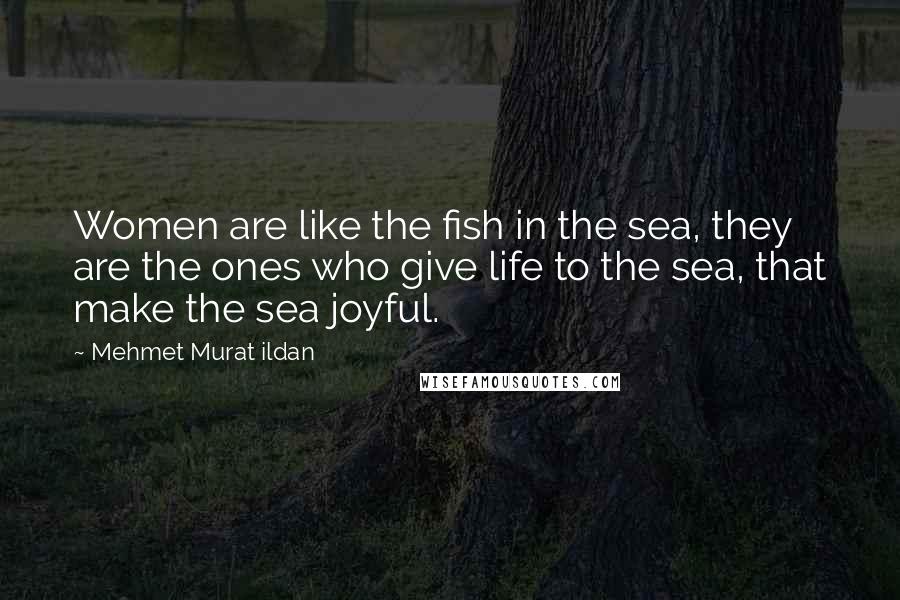 Mehmet Murat Ildan Quotes: Women are like the fish in the sea, they are the ones who give life to the sea, that make the sea joyful.