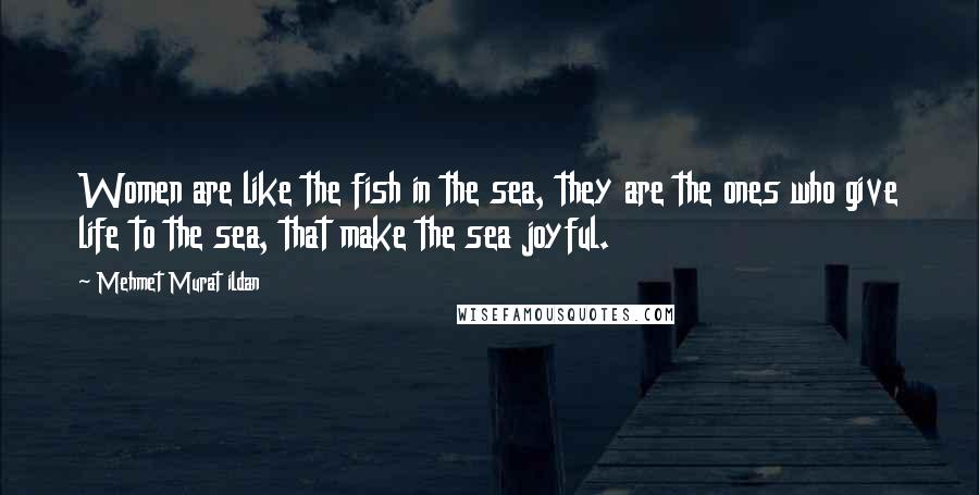 Mehmet Murat Ildan Quotes: Women are like the fish in the sea, they are the ones who give life to the sea, that make the sea joyful.