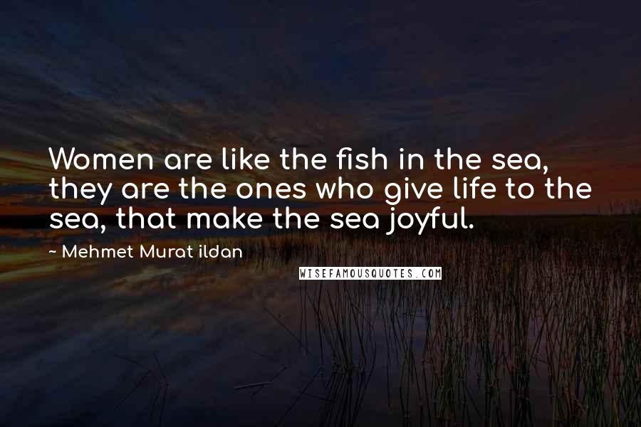Mehmet Murat Ildan Quotes: Women are like the fish in the sea, they are the ones who give life to the sea, that make the sea joyful.