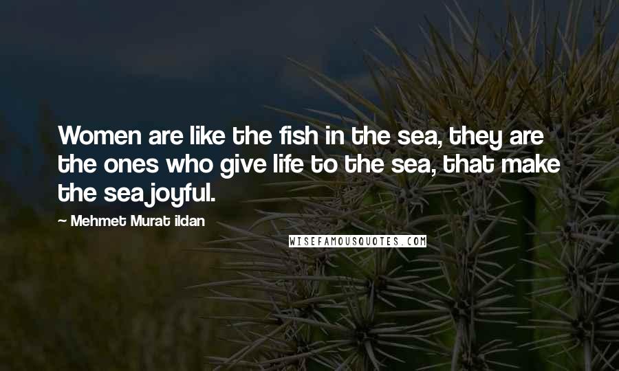 Mehmet Murat Ildan Quotes: Women are like the fish in the sea, they are the ones who give life to the sea, that make the sea joyful.
