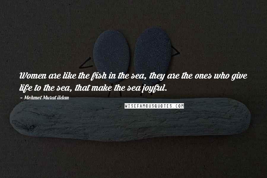 Mehmet Murat Ildan Quotes: Women are like the fish in the sea, they are the ones who give life to the sea, that make the sea joyful.