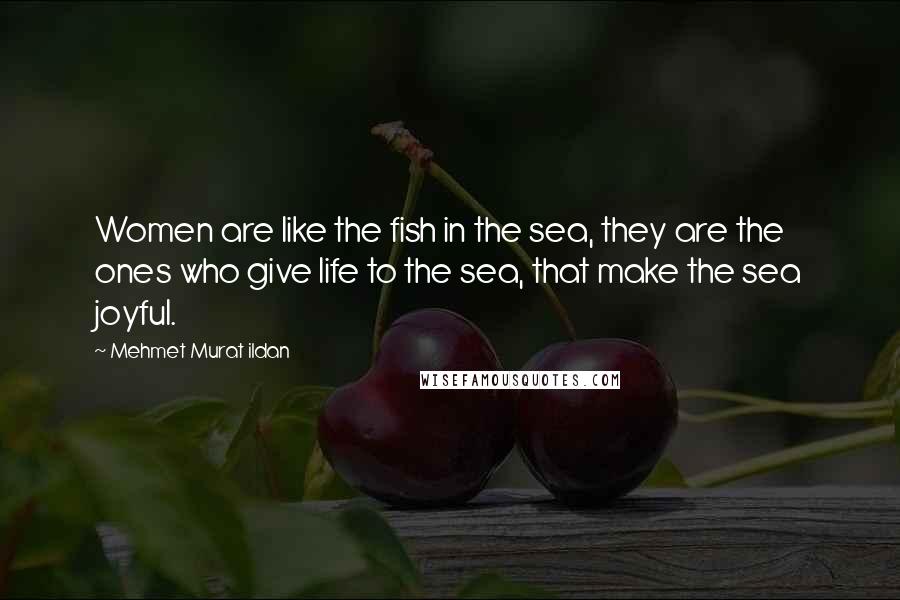 Mehmet Murat Ildan Quotes: Women are like the fish in the sea, they are the ones who give life to the sea, that make the sea joyful.