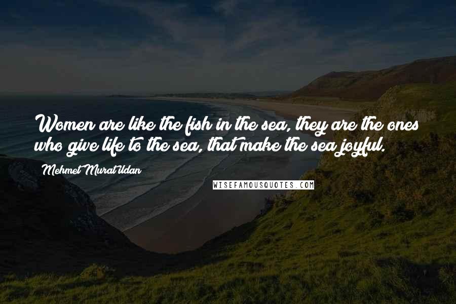 Mehmet Murat Ildan Quotes: Women are like the fish in the sea, they are the ones who give life to the sea, that make the sea joyful.