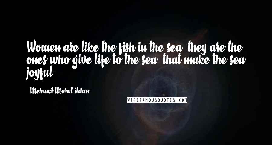 Mehmet Murat Ildan Quotes: Women are like the fish in the sea, they are the ones who give life to the sea, that make the sea joyful.