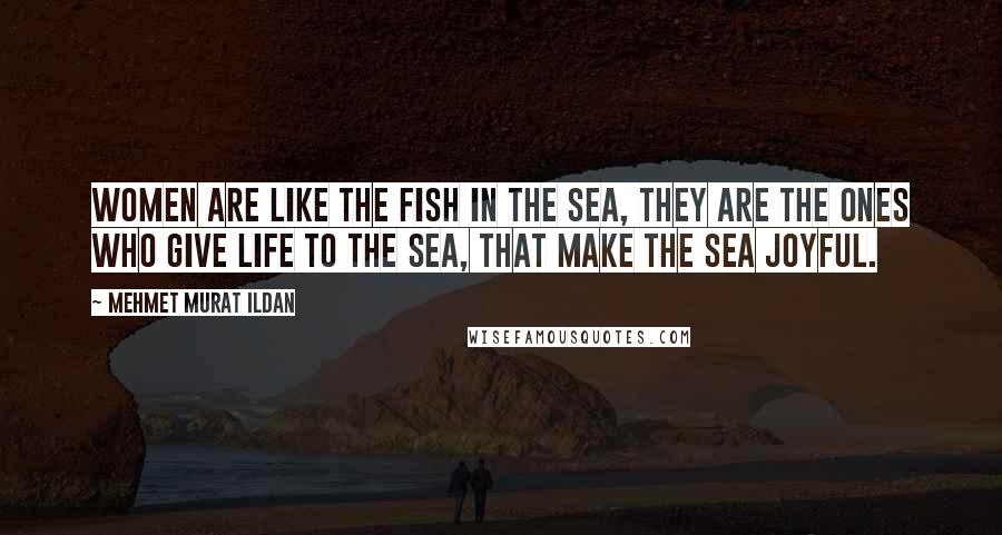 Mehmet Murat Ildan Quotes: Women are like the fish in the sea, they are the ones who give life to the sea, that make the sea joyful.