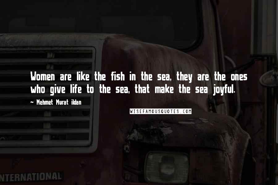 Mehmet Murat Ildan Quotes: Women are like the fish in the sea, they are the ones who give life to the sea, that make the sea joyful.