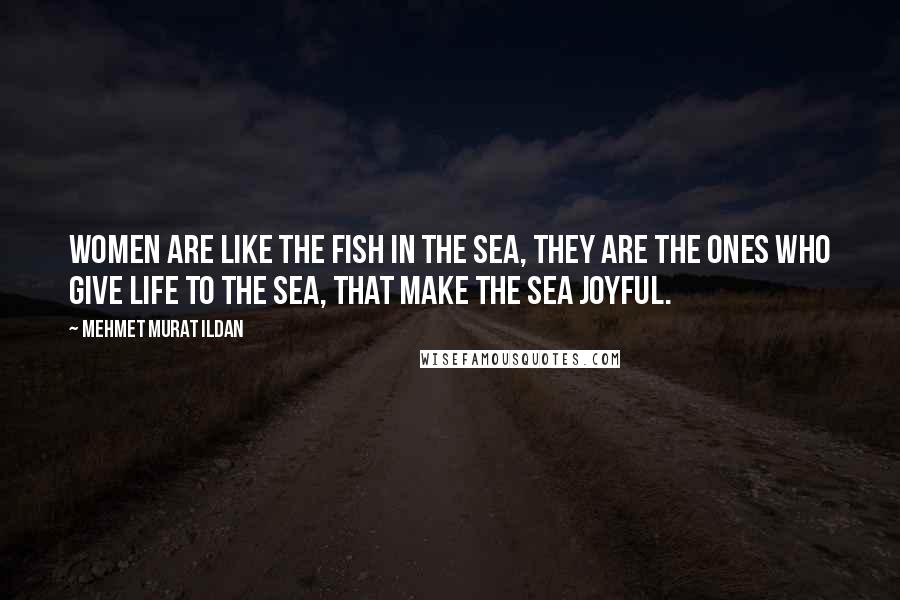 Mehmet Murat Ildan Quotes: Women are like the fish in the sea, they are the ones who give life to the sea, that make the sea joyful.