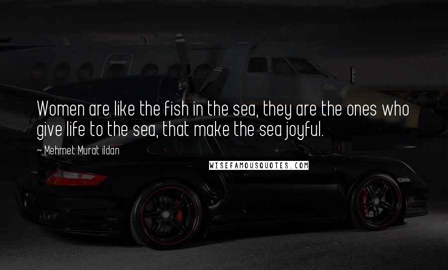 Mehmet Murat Ildan Quotes: Women are like the fish in the sea, they are the ones who give life to the sea, that make the sea joyful.