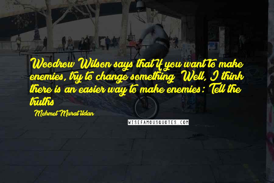 Mehmet Murat Ildan Quotes: Woodrow Wilson says that if you want to make enemies, try to change something! Well, I think there is an easier way to make enemies: Tell the truths!