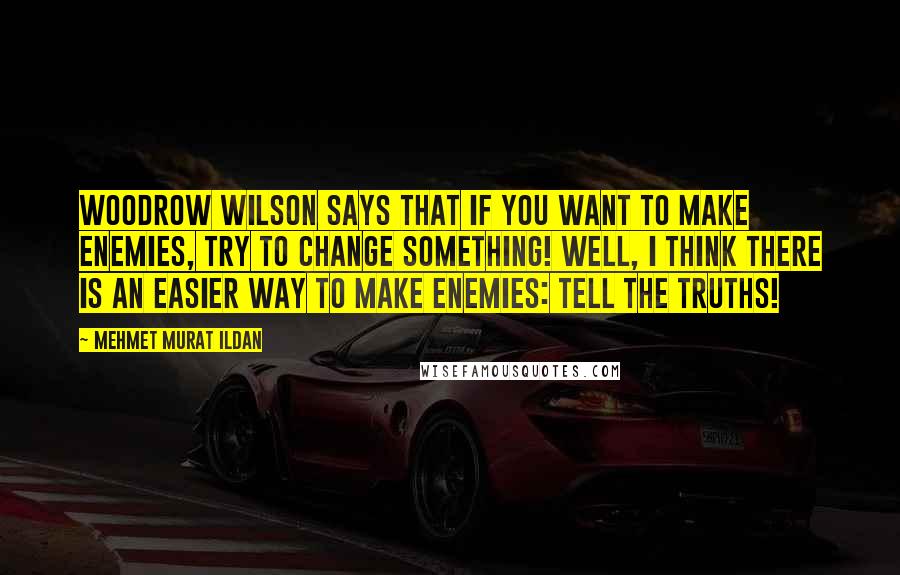 Mehmet Murat Ildan Quotes: Woodrow Wilson says that if you want to make enemies, try to change something! Well, I think there is an easier way to make enemies: Tell the truths!