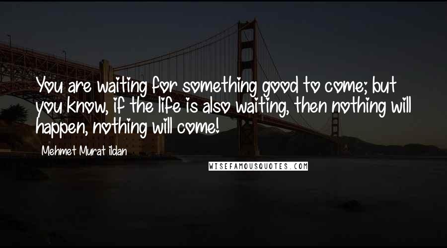 Mehmet Murat Ildan Quotes: You are waiting for something good to come; but you know, if the life is also waiting, then nothing will happen, nothing will come!