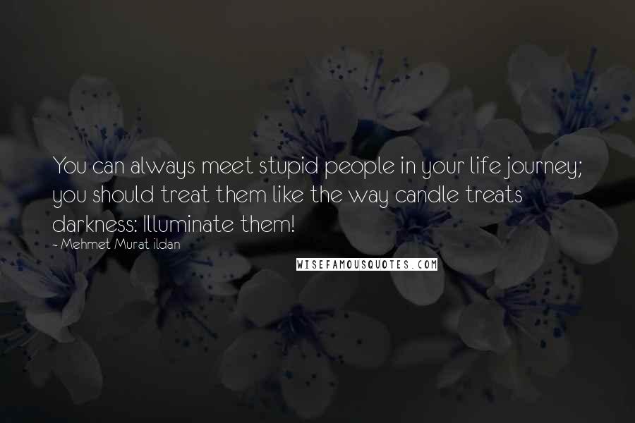 Mehmet Murat Ildan Quotes: You can always meet stupid people in your life journey; you should treat them like the way candle treats darkness: Illuminate them!
