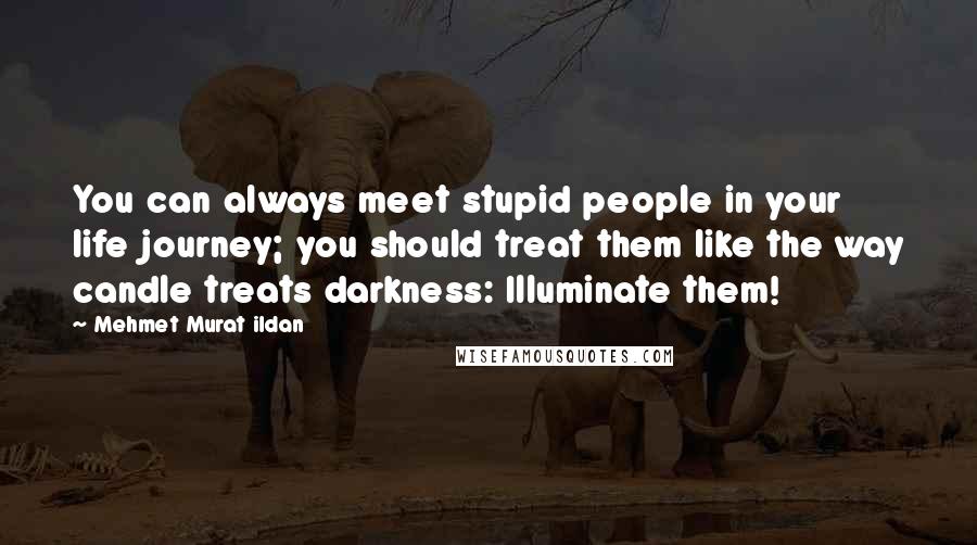 Mehmet Murat Ildan Quotes: You can always meet stupid people in your life journey; you should treat them like the way candle treats darkness: Illuminate them!