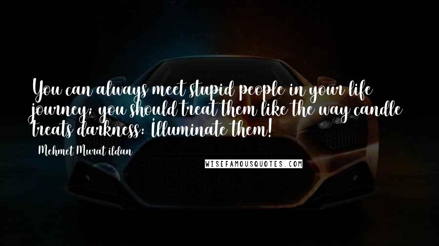 Mehmet Murat Ildan Quotes: You can always meet stupid people in your life journey; you should treat them like the way candle treats darkness: Illuminate them!