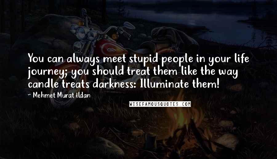 Mehmet Murat Ildan Quotes: You can always meet stupid people in your life journey; you should treat them like the way candle treats darkness: Illuminate them!