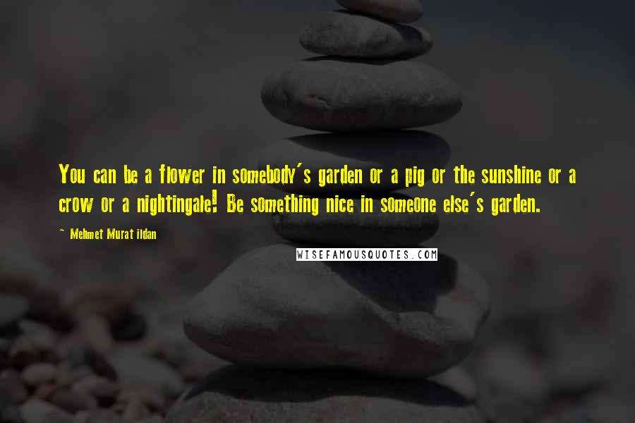 Mehmet Murat Ildan Quotes: You can be a flower in somebody's garden or a pig or the sunshine or a crow or a nightingale! Be something nice in someone else's garden.