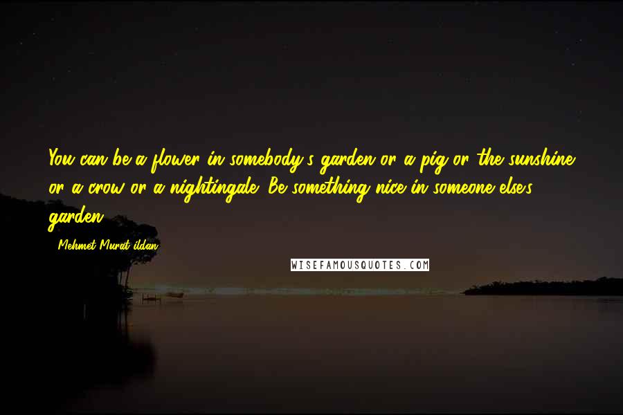 Mehmet Murat Ildan Quotes: You can be a flower in somebody's garden or a pig or the sunshine or a crow or a nightingale! Be something nice in someone else's garden.