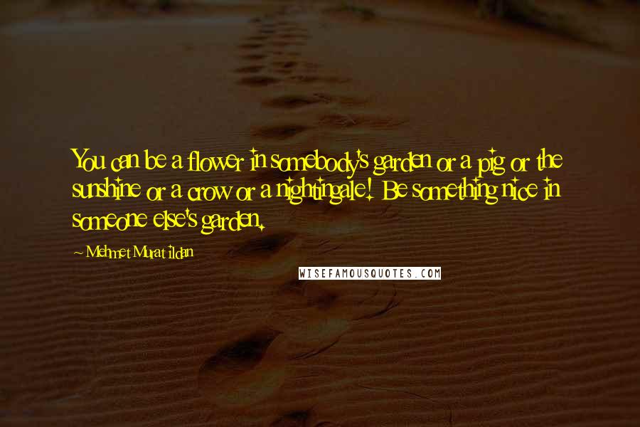 Mehmet Murat Ildan Quotes: You can be a flower in somebody's garden or a pig or the sunshine or a crow or a nightingale! Be something nice in someone else's garden.