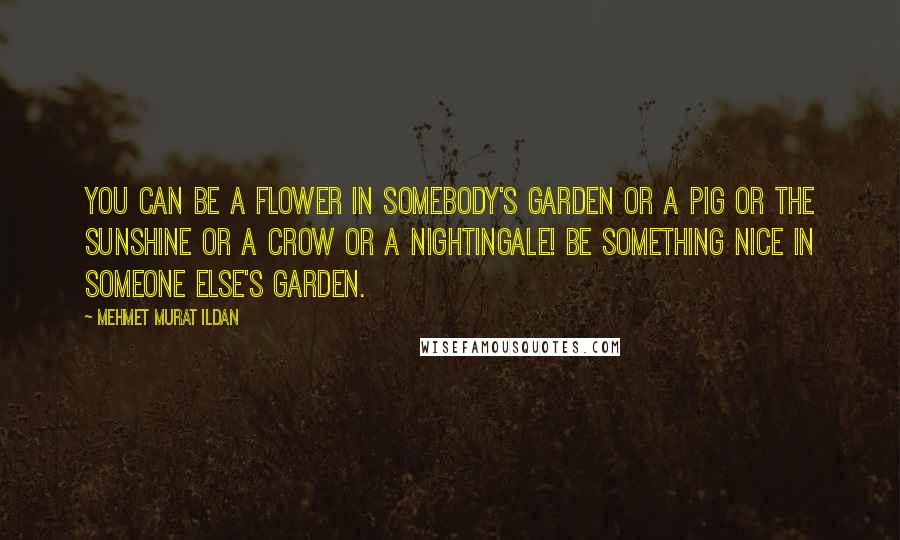 Mehmet Murat Ildan Quotes: You can be a flower in somebody's garden or a pig or the sunshine or a crow or a nightingale! Be something nice in someone else's garden.